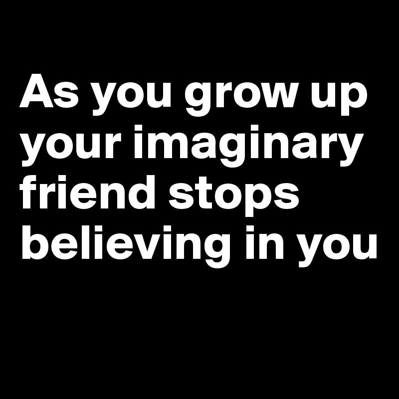
As you grow up your imaginary friend stops believing in you
