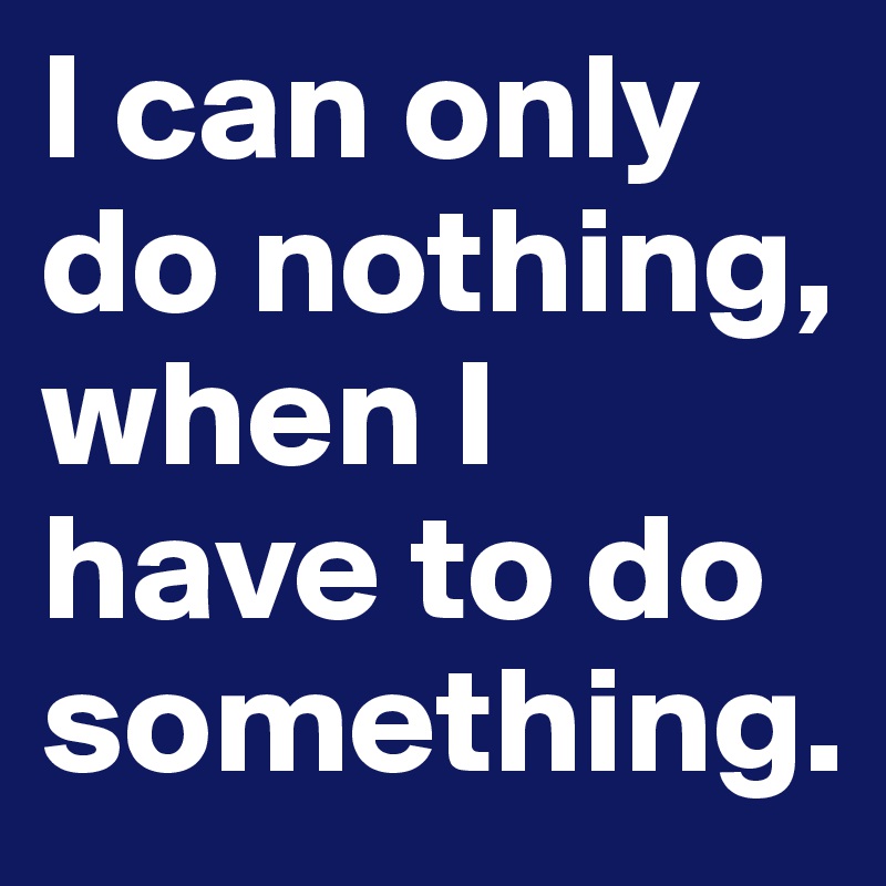 I can only do nothing,
when I have to do something.