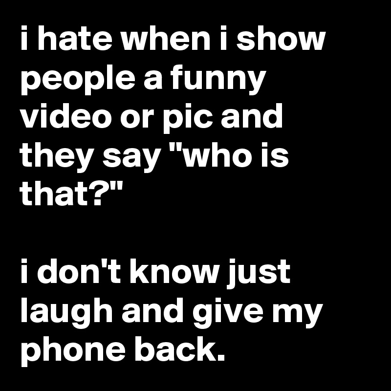 i hate when i show people a funny video or pic and they say "who is that?"

i don't know just laugh and give my phone back.