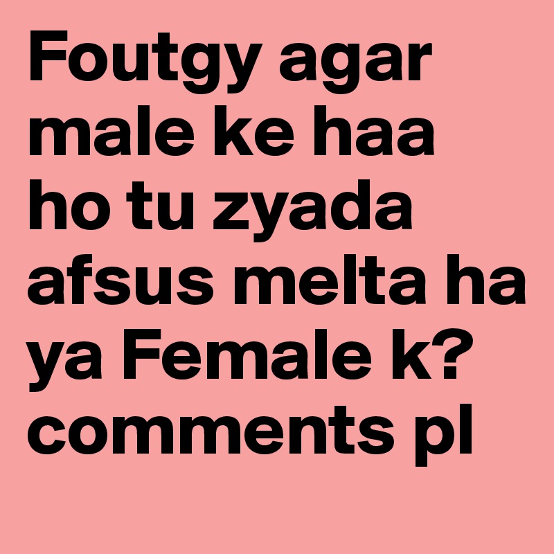 Foutgy agar male ke haa ho tu zyada afsus melta ha ya Female k? comments pl