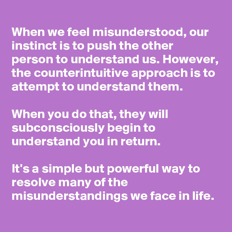 
When we feel misunderstood, our instinct is to push the other person to understand us. However, the counterintuitive approach is to attempt to understand them.

When you do that, they will subconsciously begin to understand you in return.

It's a simple but powerful way to resolve many of the misunderstandings we face in life.