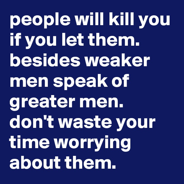 people will kill you if you let them. besides weaker men speak of greater men. don't waste your time worrying about them. 