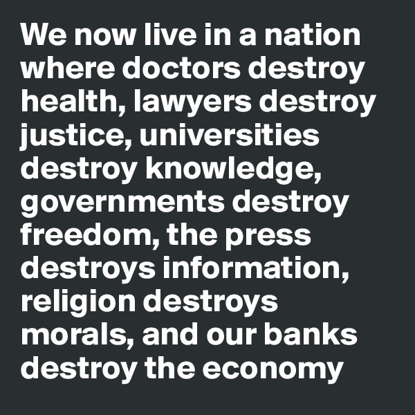 We now live in a nation where doctors destroy health, lawyers destroy justice, universities destroy knowledge, governments destroy freedom, the press destroys information, religion destroys morals, and our banks destroy the economy