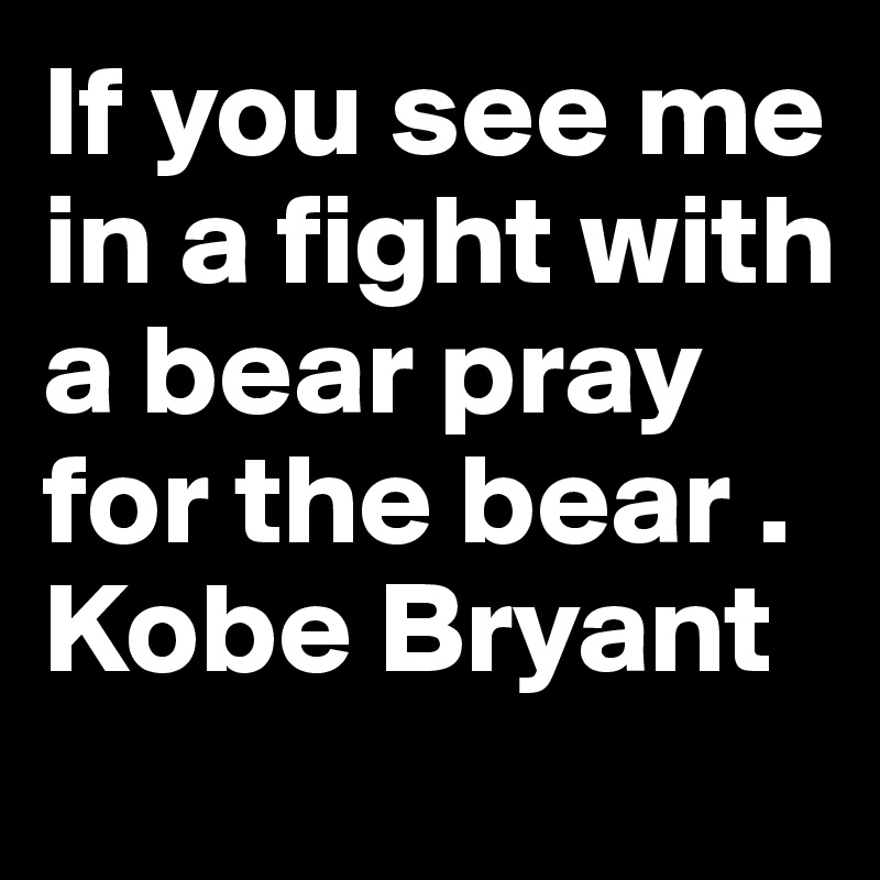 If you see me in a fight with a bear pray for the bear . Kobe 