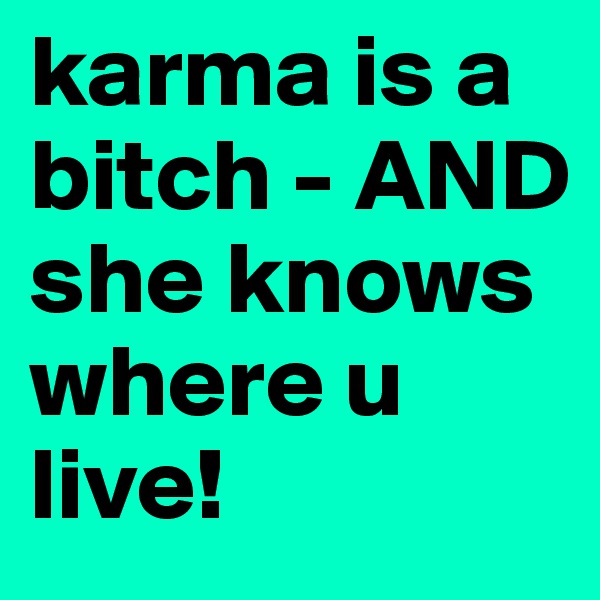 karma is a bitch - AND she knows where u live!