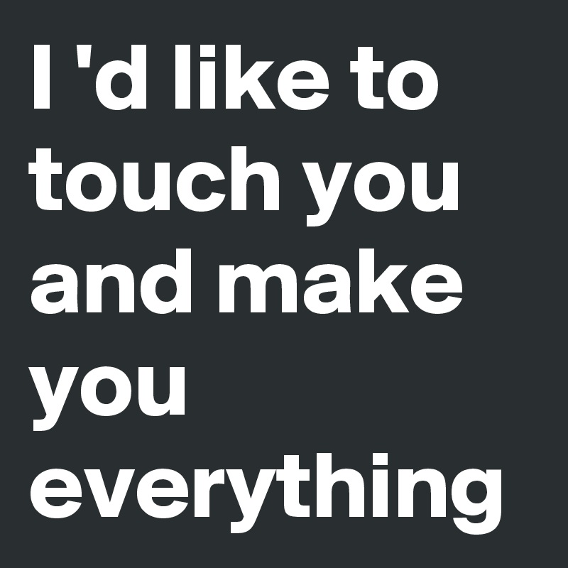 I 'd like to touch you and make you everything