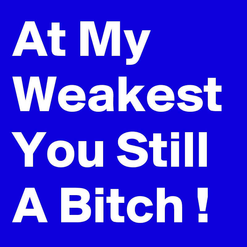At My Weakest You Still A Bitch !