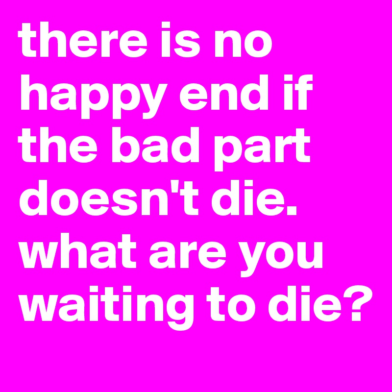 there is no happy end if the bad part doesn't die.
what are you waiting to die?