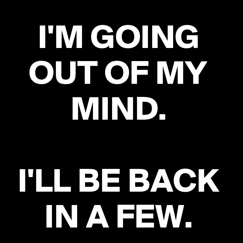 I'M GOING OUT OF MY MIND.

I'LL BE BACK IN A FEW.