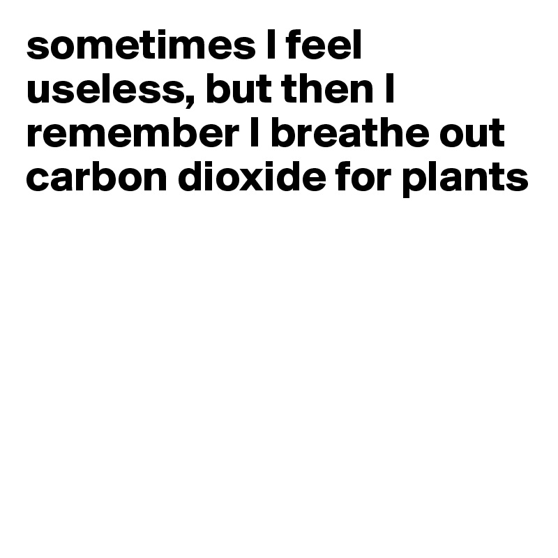 sometimes I feel useless, but then I remember I breathe out carbon dioxide for plants






