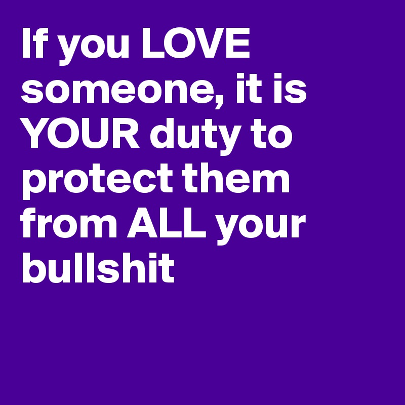 If you LOVE someone, it is YOUR duty to protect them from ALL your bullshit

