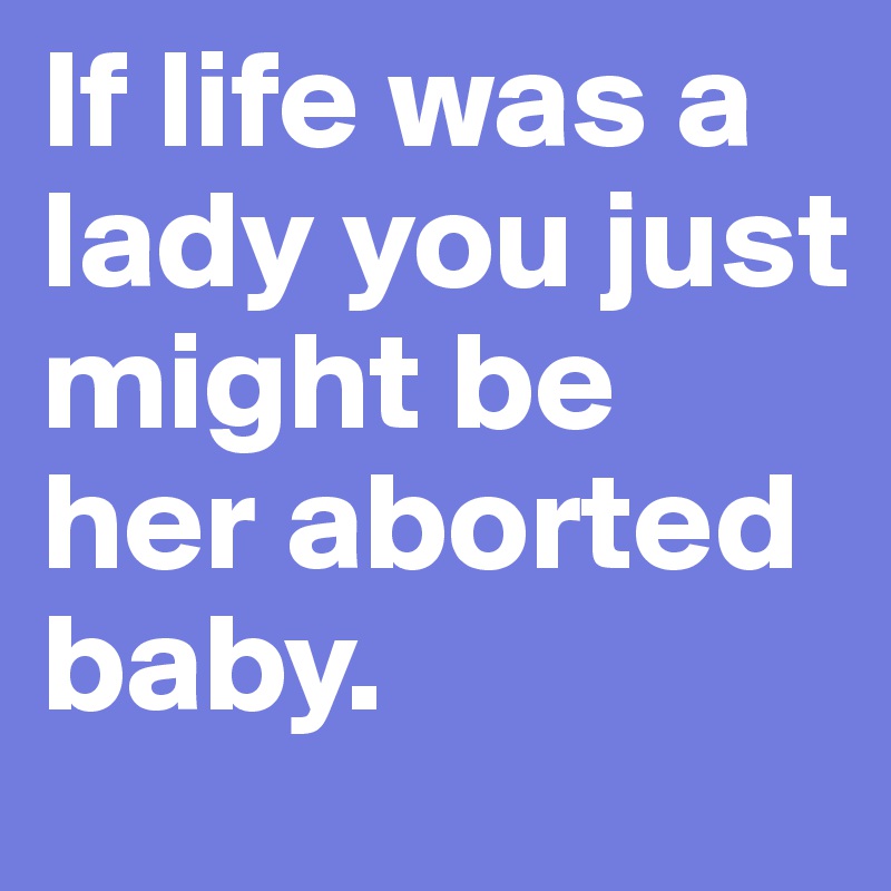 If life was a lady you just might be her aborted baby. 