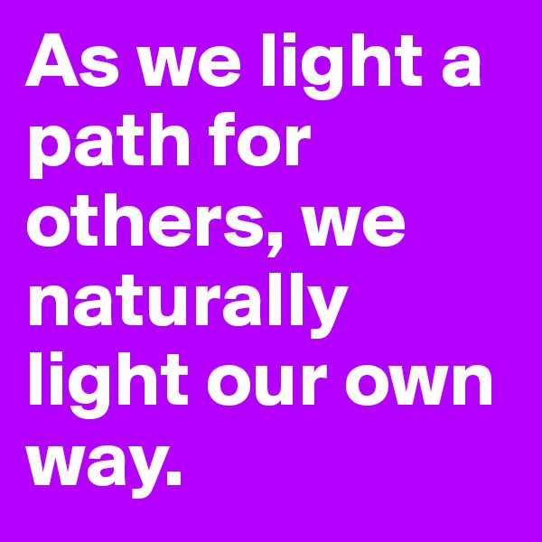 As we light a path for others, we naturally light our own way.