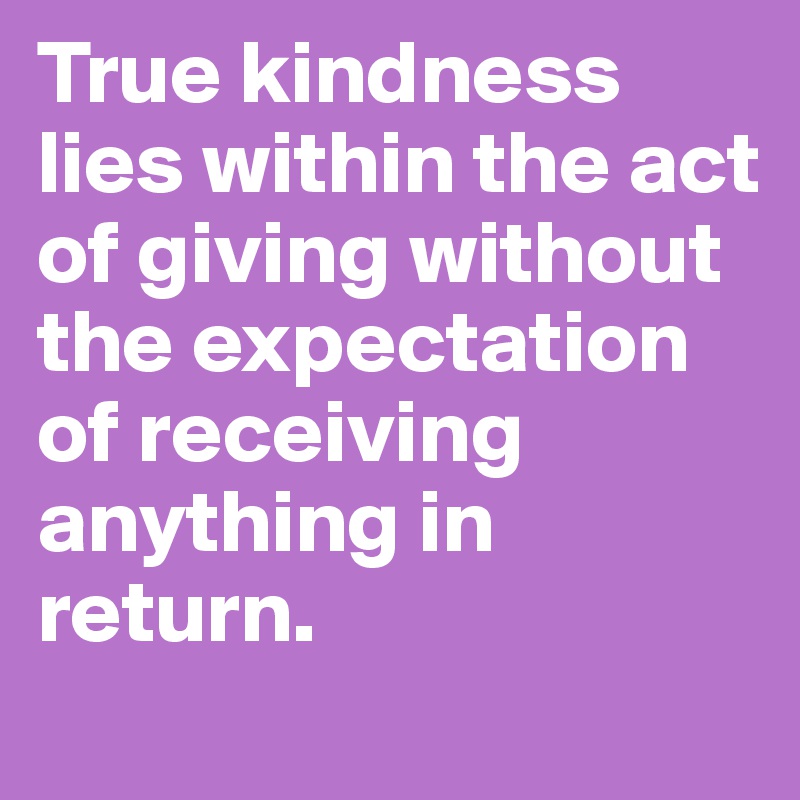 True kindness lies within the act of giving without the expectation of receiving anything in return. 