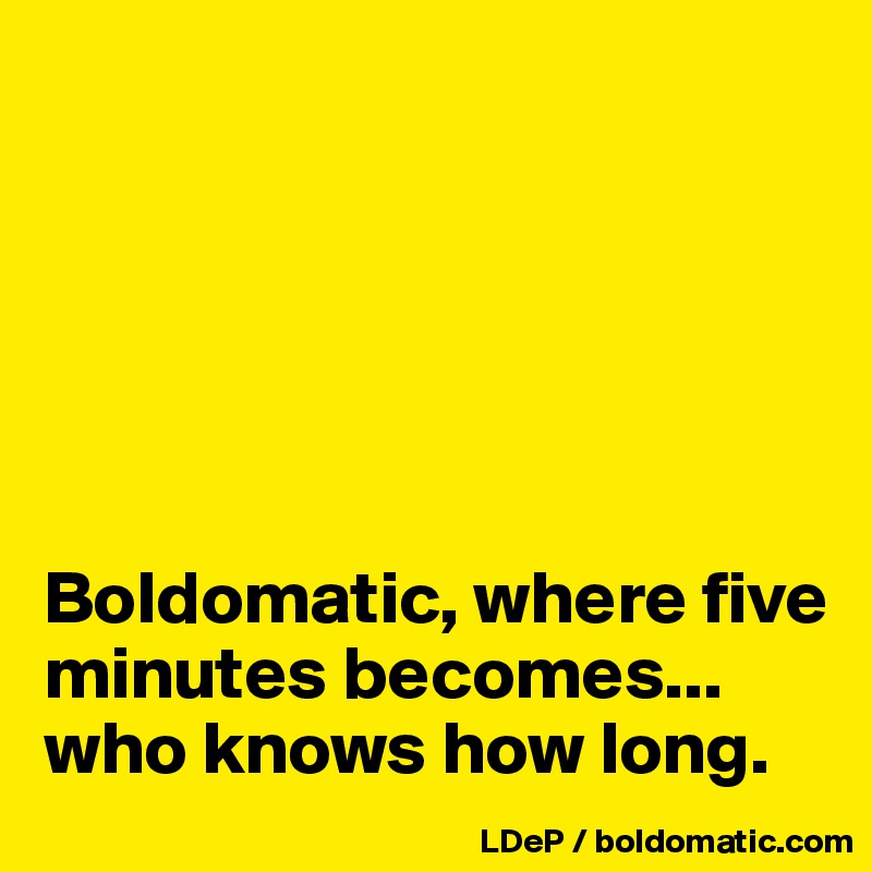 






Boldomatic, where five minutes becomes... who knows how long.
