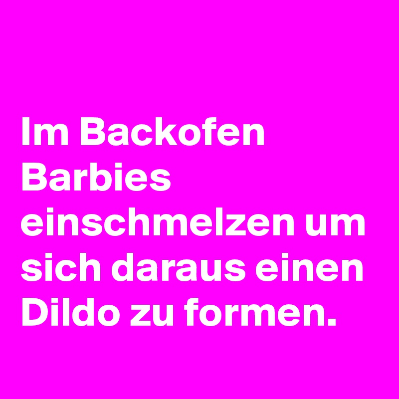 

Im Backofen Barbies einschmelzen um sich daraus einen Dildo zu formen.