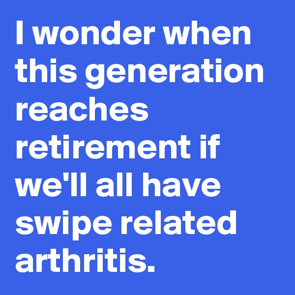 I wonder when this generation reaches retirement if we'll all have swipe related arthritis.