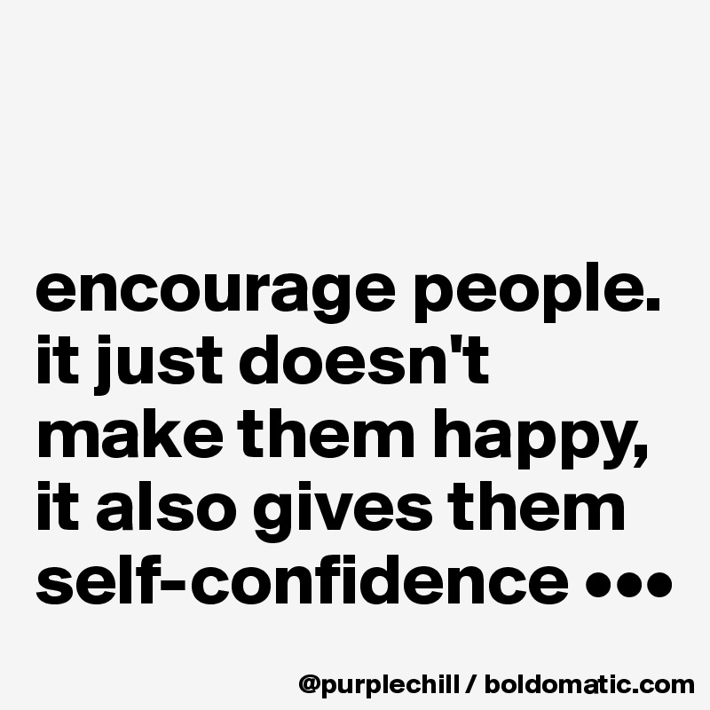 


encourage people. it just doesn't make them happy, it also gives them self-confidence •••