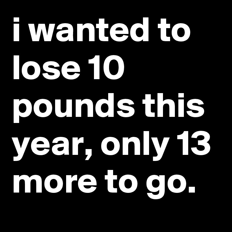 i wanted to lose 10 pounds this year, only 13 more to go.