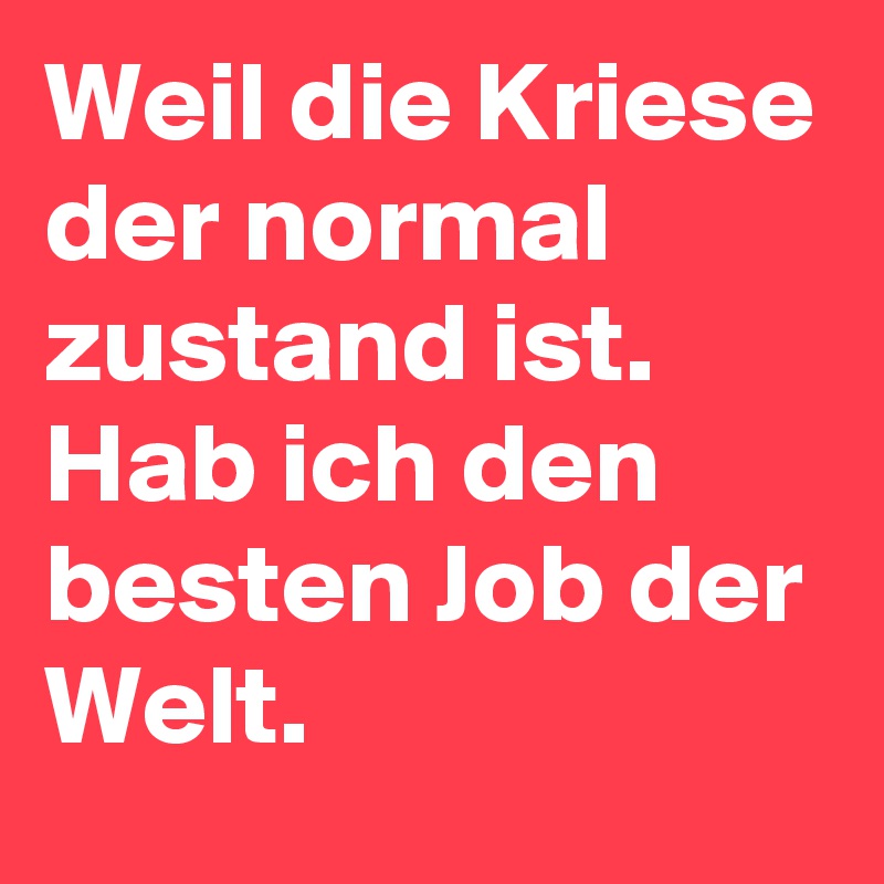 Weil die Kriese der normal zustand ist. Hab ich den besten Job der Welt. 