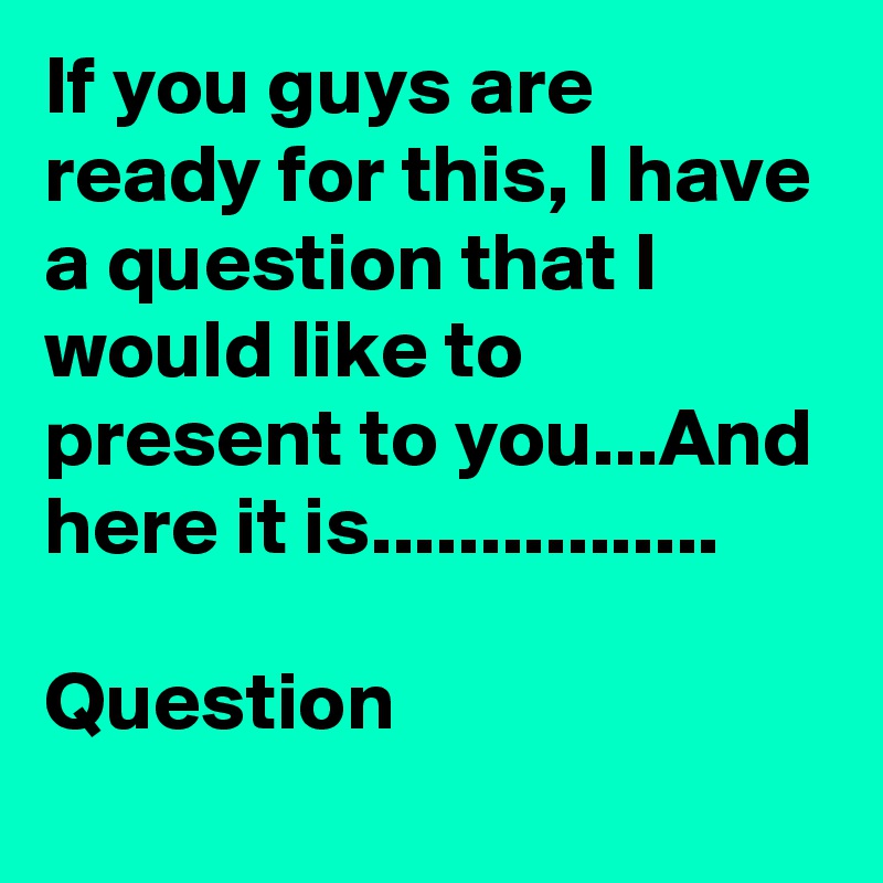 If you guys are ready for this, I have a question that I would like to present to you...And here it is................

Question