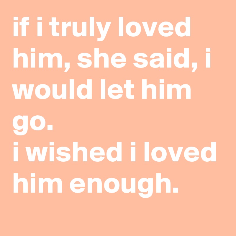 if i truly loved him, she said, i would let him go. 
i wished i loved him enough.