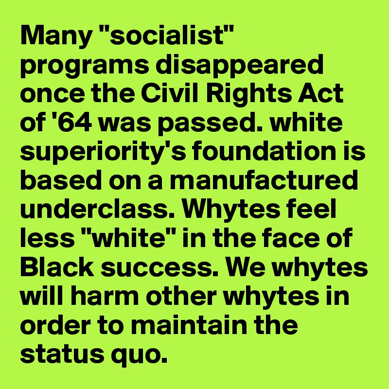 Many "socialist" programs disappeared once the Civil Rights Act of '64 was passed. white superiority's foundation is based on a manufactured underclass. Whytes feel less "white" in the face of Black success. We whytes will harm other whytes in order to maintain the status quo.