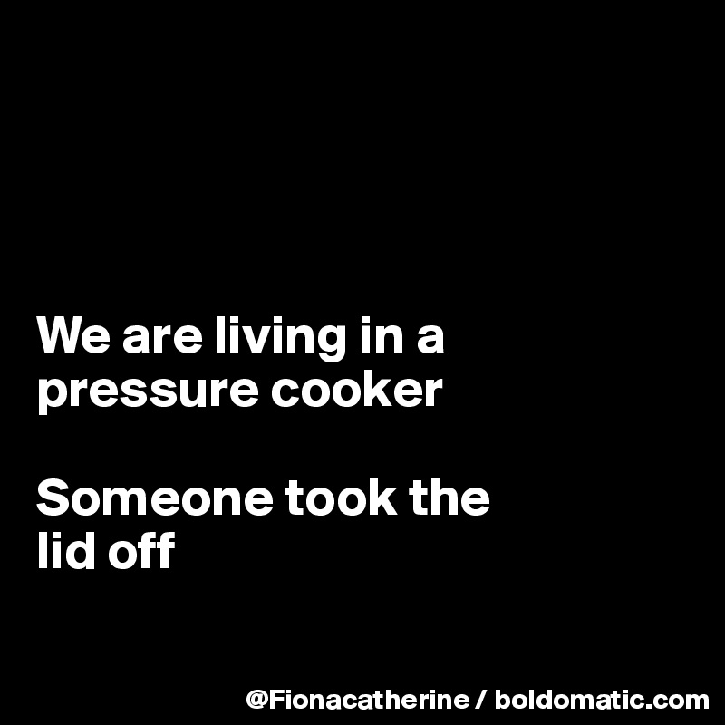 




We are living in a
pressure cooker

Someone took the
lid off

