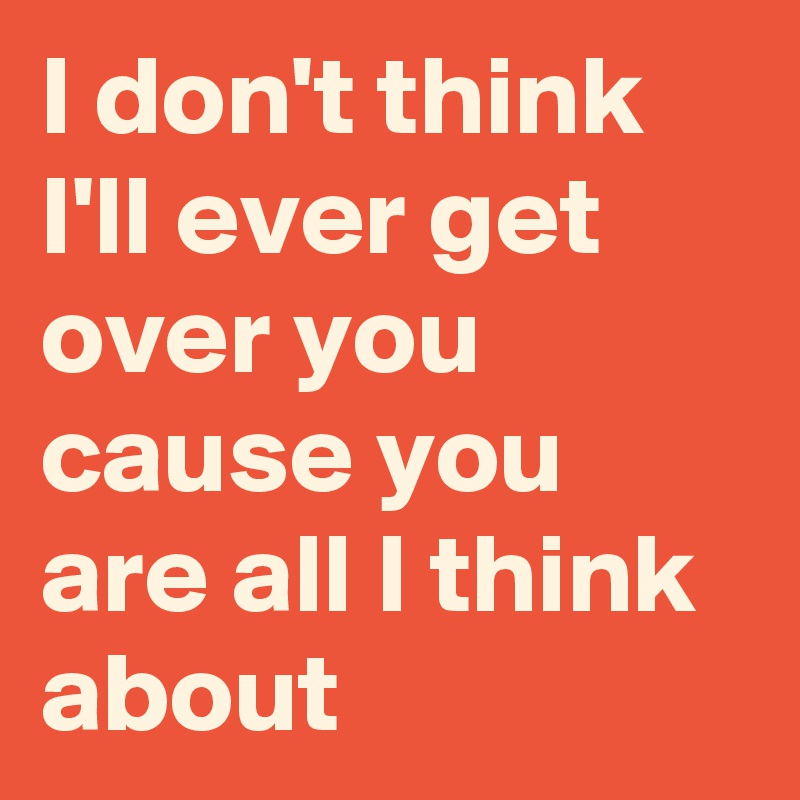 I don't think I'll ever get over you
cause you are all I think about