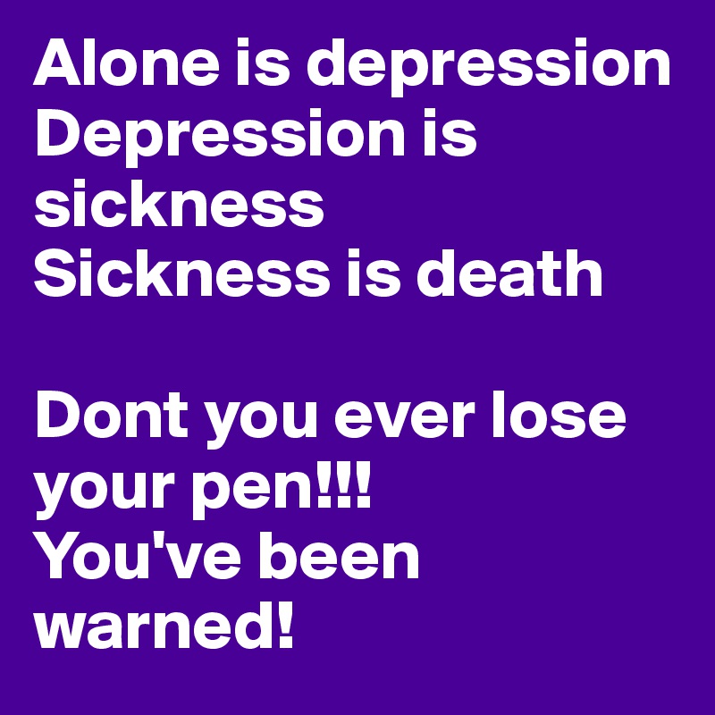 Alone is depression
Depression is sickness
Sickness is death

Dont you ever lose your pen!!!
You've been warned! 