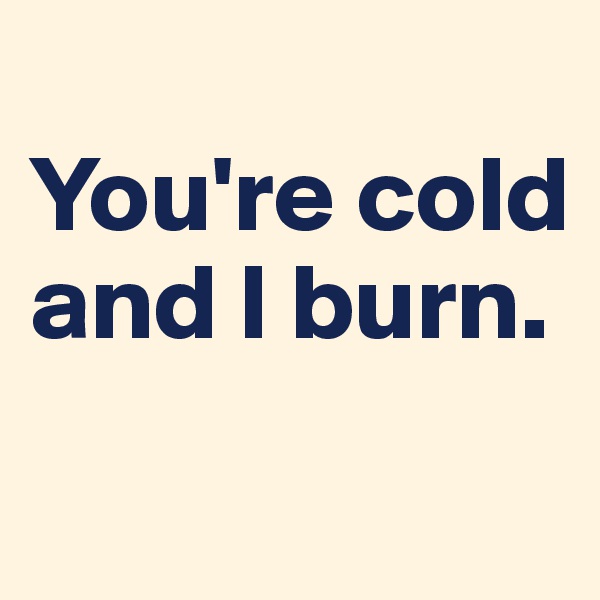 
You're cold and I burn. 
