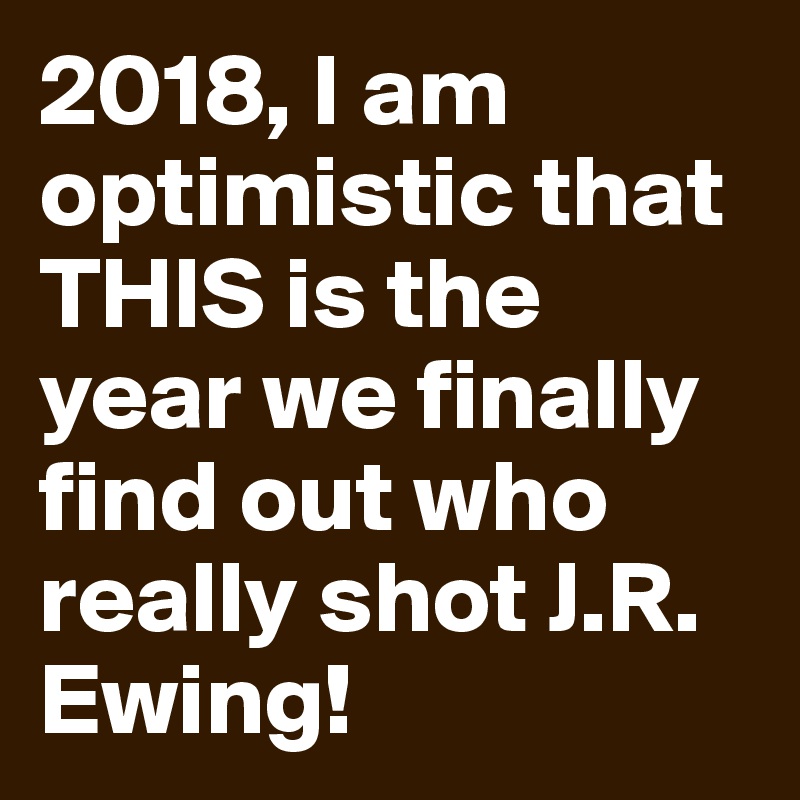 2018, I am optimistic that THIS is the year we finally find out who really shot J.R. Ewing!