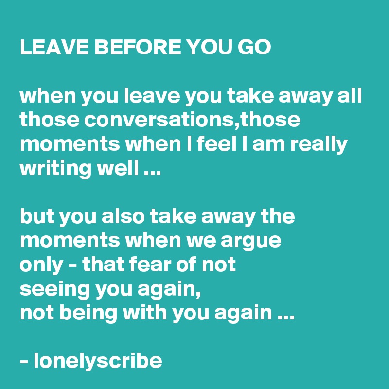 LEAVE BEFORE YOU GO

when you leave you take away all those conversations,those moments when I feel I am really writing well ...

but you also take away the moments when we argue 
only - that fear of not 
seeing you again,
not being with you again ...

- lonelyscribe 