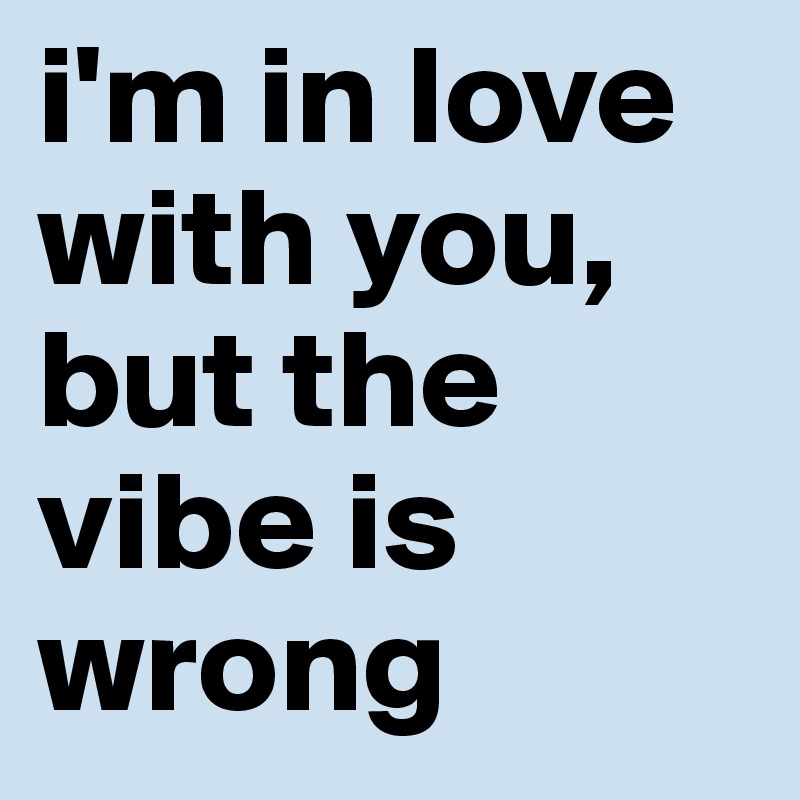 i'm in love with you, but the vibe is wrong