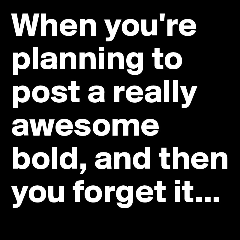 When you're planning to post a really awesome bold, and then you forget it...