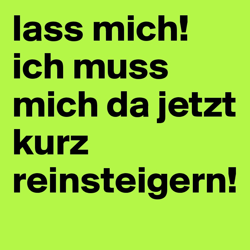 lass mich! ich muss mich da jetzt kurz reinsteigern!