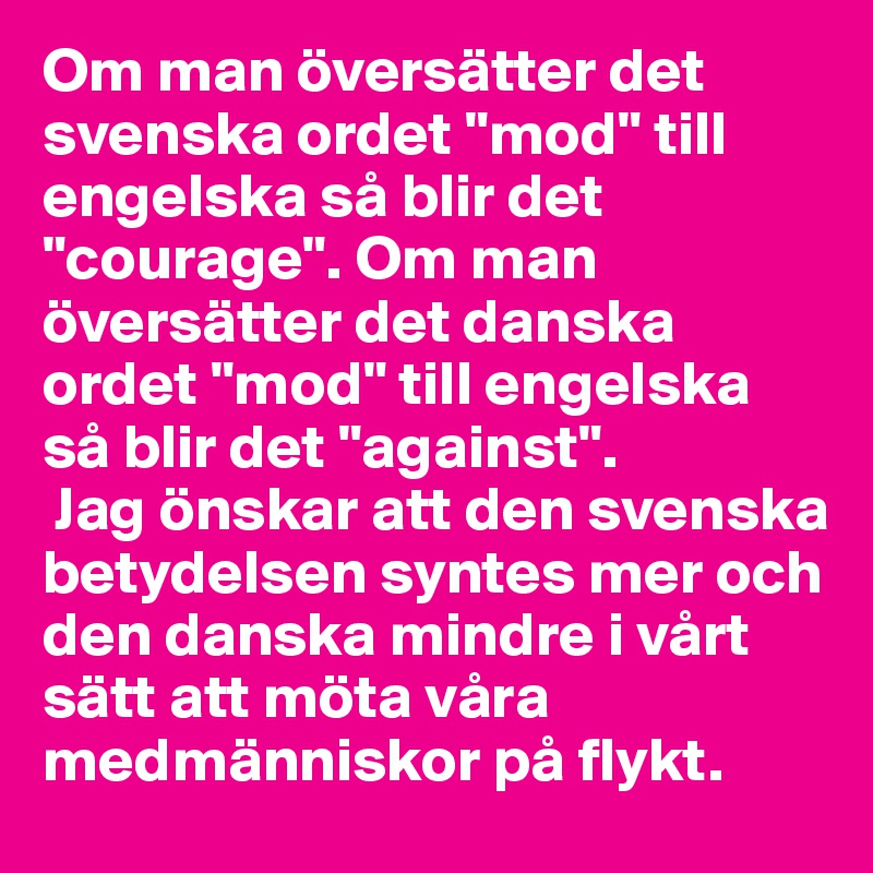 Om man översätter det svenska ordet "mod" till engelska så blir det "courage". Om man översätter det danska ordet "mod" till engelska så blir det "against".
 Jag önskar att den svenska betydelsen syntes mer och den danska mindre i vårt sätt att möta våra medmänniskor på flykt.