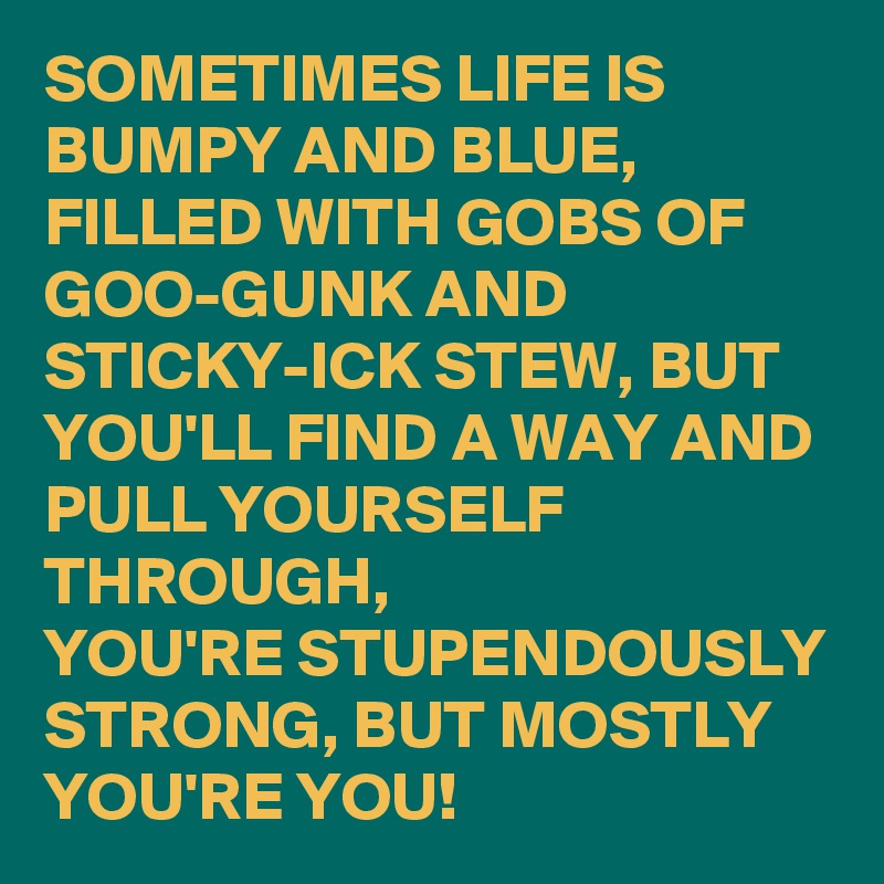 SOMETIMES LIFE IS BUMPY AND BLUE, FILLED WITH GOBS OF GOO-GUNK AND STICKY-ICK STEW, BUT YOU'LL FIND A WAY AND PULL YOURSELF THROUGH,
YOU'RE STUPENDOUSLY STRONG, BUT MOSTLY YOU'RE YOU!