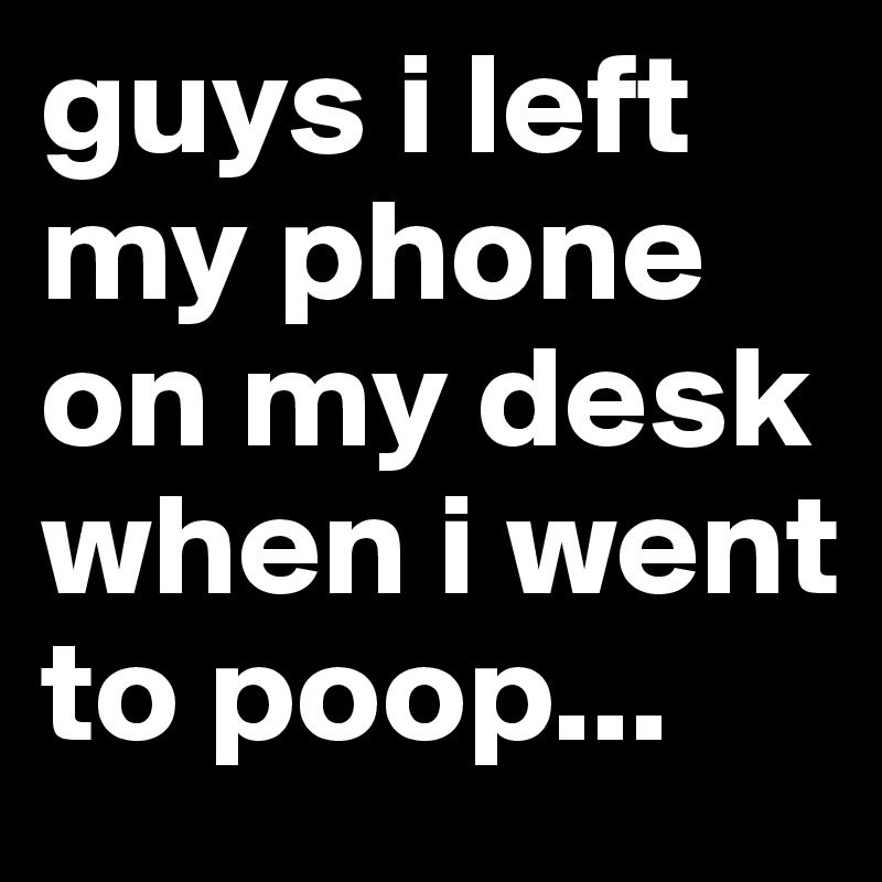 guys i left my phone on my desk when i went to poop...