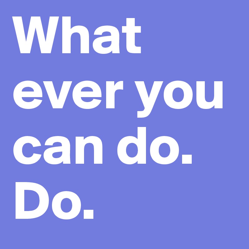 What ever you can do. Do.