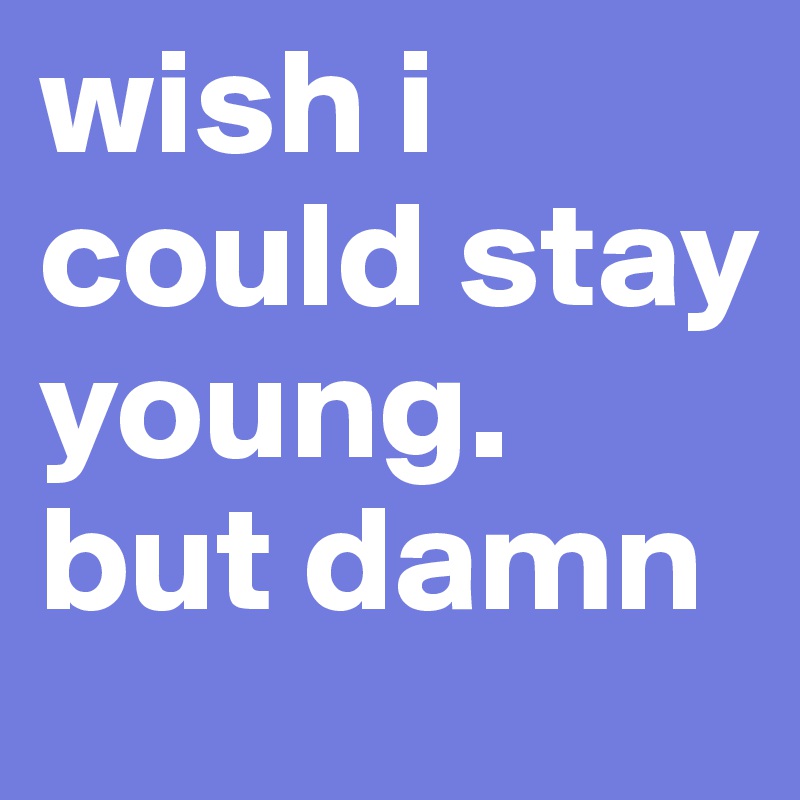 wish i could stay young. but damn