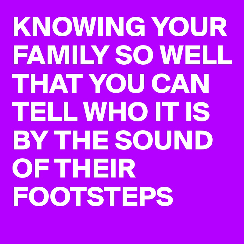 KNOWING YOUR FAMILY SO WELL THAT YOU CAN TELL WHO IT IS BY THE SOUND OF THEIR FOOTSTEPS 