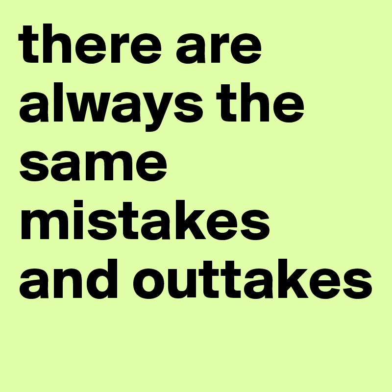 there are always the same mistakes and outtakes