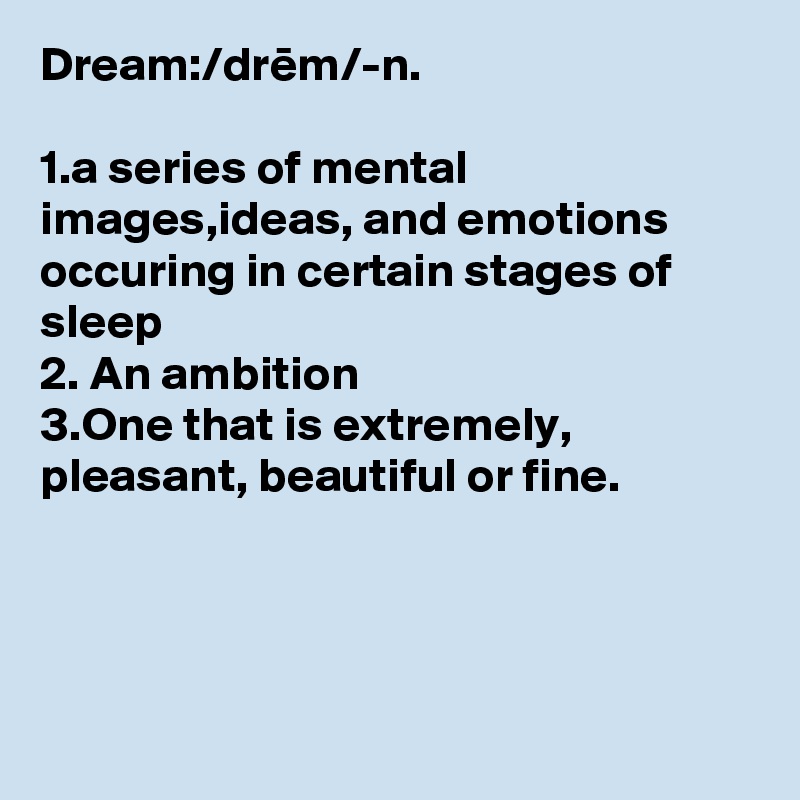 Dream:/drem/-n.

1.a series of mental images,ideas, and emotions occuring in certain stages of sleep
2. An ambition
3.One that is extremely, pleasant, beautiful or fine. 




    