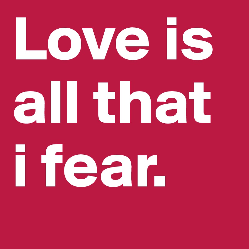 Love is all that i fear.