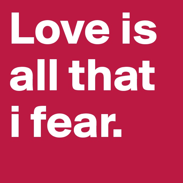 Love is all that i fear.