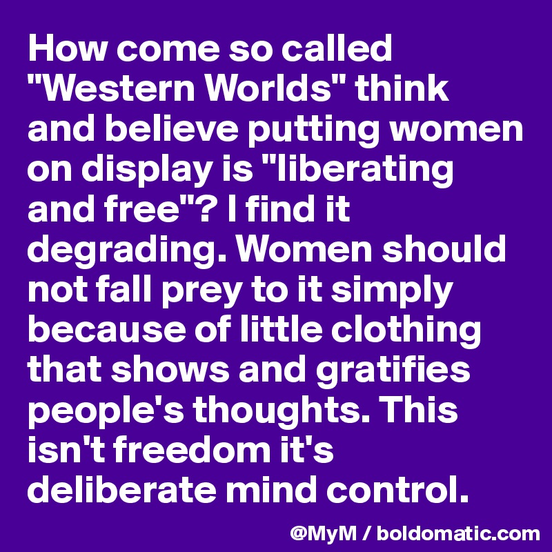How come so called "Western Worlds" think and believe putting women on display is "liberating and free"? I find it degrading. Women should not fall prey to it simply because of little clothing that shows and gratifies people's thoughts. This isn't freedom it's deliberate mind control.