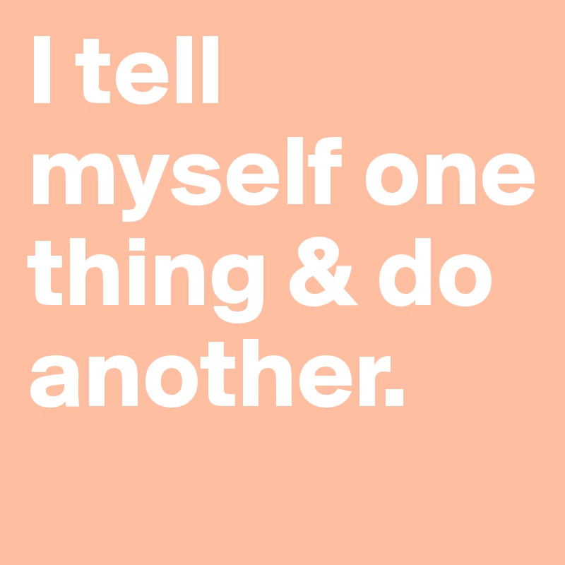 I tell myself one thing & do another. 
