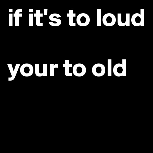 if it's to loud

your to old

