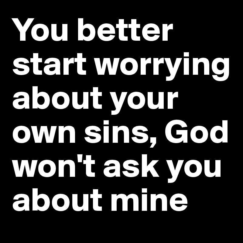 You better start worrying about your own sins, God won't ask you about mine